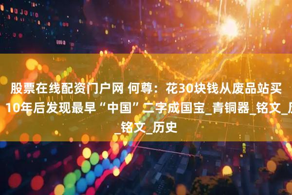 股票在线配资门户网 何尊：花30块钱从废品站买来，10年后发现最早“中国”二字成国宝_青铜器_铭文_历史