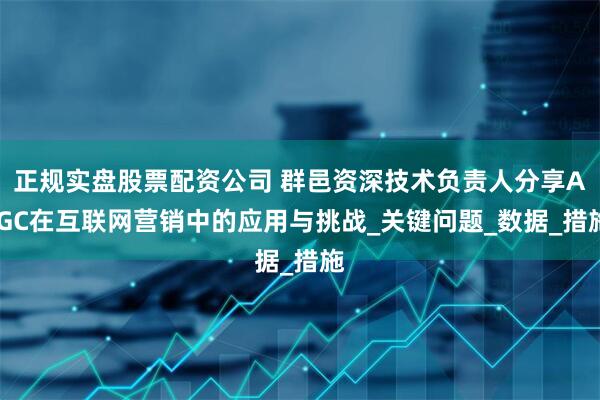 正规实盘股票配资公司 群邑资深技术负责人分享AIGC在互联网营销中的应用与挑战_关键问题_数据_措施