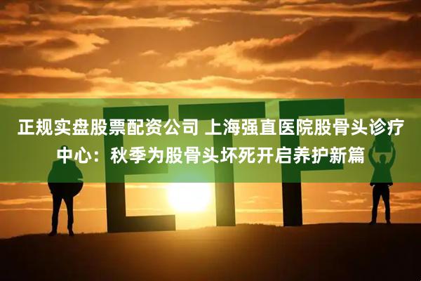 正规实盘股票配资公司 上海强直医院股骨头诊疗中心：秋季为股骨头坏死开启养护新篇
