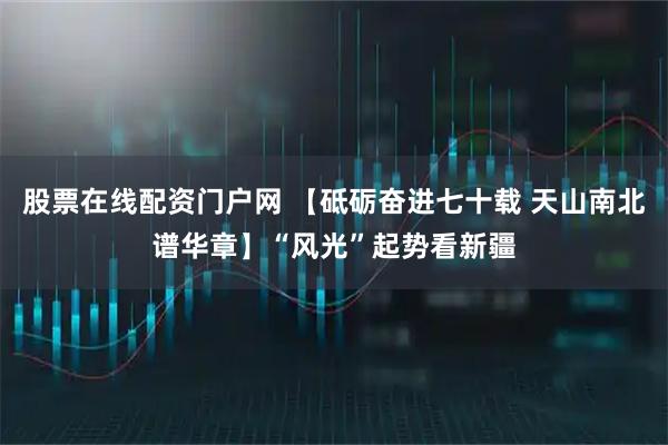 股票在线配资门户网 【砥砺奋进七十载 天山南北谱华章】“风光”起势看新疆