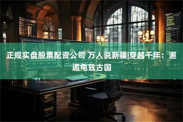 正规实盘股票配资公司 万人说新疆|穿越千年：邂逅龟兹古国