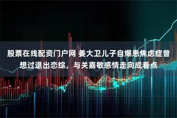 股票在线配资门户网 姜大卫儿子自爆患焦虑症曾想过退出恋综，与关嘉敏感情走向成看点