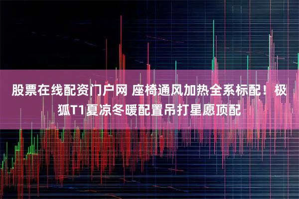 股票在线配资门户网 座椅通风加热全系标配！极狐T1夏凉冬暖配置吊打星愿顶配