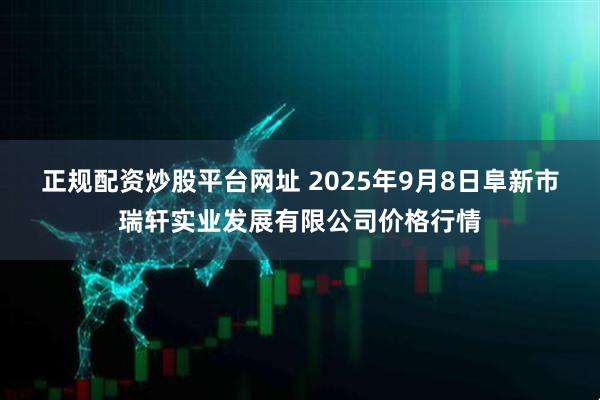 正规配资炒股平台网址 2025年9月8日阜新市瑞轩实业发展有限公司价格行情