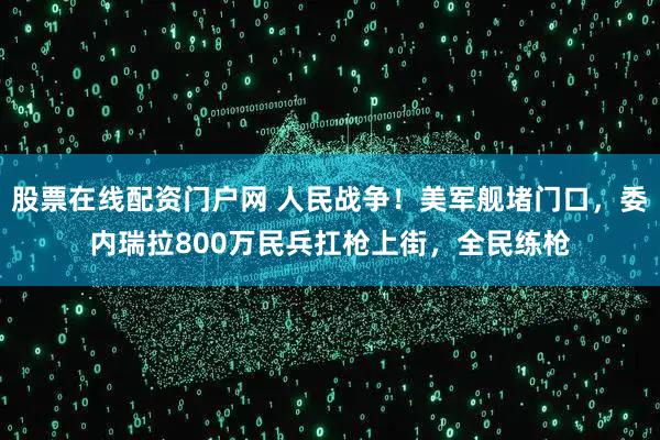 股票在线配资门户网 人民战争！美军舰堵门口，委内瑞拉800万民兵扛枪上街，全民练枪