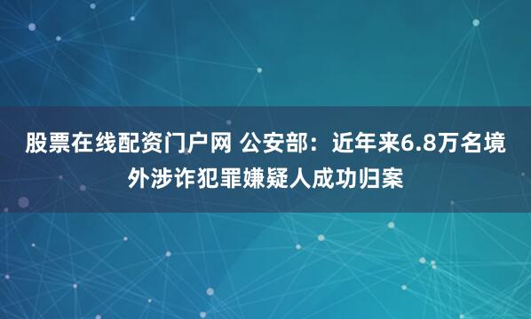 股票在线配资门户网 公安部：近年来6.8万名境外涉诈犯罪嫌疑人成功归案