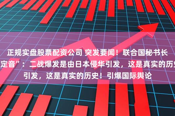 正规实盘股票配资公司 突发要闻！联合国秘书长古特雷斯通“一锤定音”：二战爆发是由日本侵华引发，这是真实的历史！引爆国际舆论